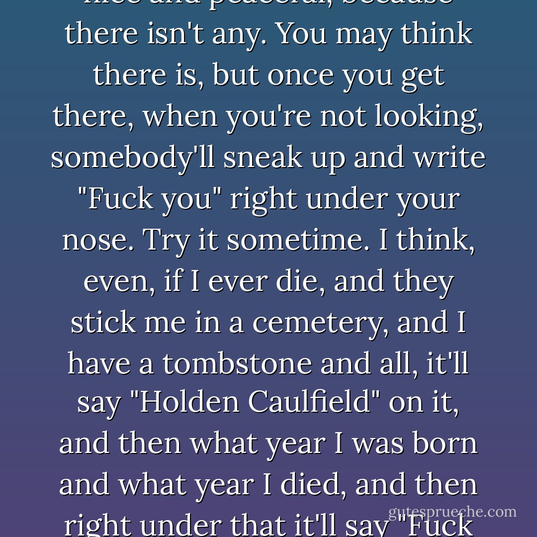 That's the whole trouble. You can't ever find a place that's nice and peaceful, because there isn't any. You may think there is, but once you get there, when you're not looking, somebody'll sneak up and write "Fuck you" right under your nose. Try it sometime. I think, even, if I ever die, and they stick me in a cemetery, and I have a tombstone and all, it'll say "Holden Caulfield" on it, and then what year I was born and what year I died, and then right under that it'll say "Fuck you." I'm positive, in fact. - J.D. Salinger
