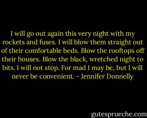 I will go out again this very night with my rockets and fuses. I will blow them straight out of their comfortable beds. Blow the rooftops off their houses. Blow the black, wretched night to bits. I will not stop. For mad I may be, but I will never be convenient. - Jennifer Donnelly