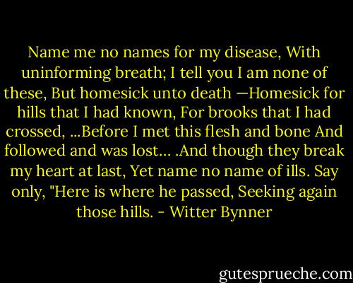 Name me no names for my disease,<br />With uninforming breath;<br />I tell you I am none of these,<br />But homesick unto death —Homesick for hills that I had known,<br />For brooks that I had crossed,<br />...Before I met this flesh and bone<br />And followed and was lost… .And though they break my heart at last,<br />Yet name no name of ills.<br />Say only, "Here is where he passed,<br />Seeking again those hills. - Witter Bynner