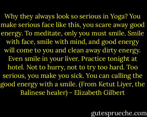 Why they always look so serious in Yoga? You make serious face like this, you scare away good energy. To meditate, only you must smile. Smile with face, smile with mind, and good energy will come to you and clean away dirty energy. Even smile in your liver. Practice tonight at hotel. Not to hurry, not to try too hard. Too serious, you make you sick. You can calling the good energy with a smile.<br />(From Ketut Liyer, the Balinese healer) - Elizabeth Gilbert