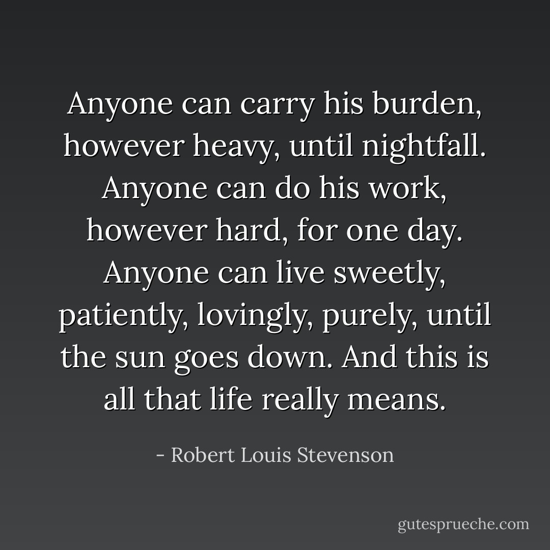 Anyone can carry his burden, however heavy, until nightfall. Anyone can do his work, however hard, for one day. Anyone can live sweetly, patiently, lovingly, purely, until the sun goes down. And this is all that life really means. - Robert Louis Stevenson