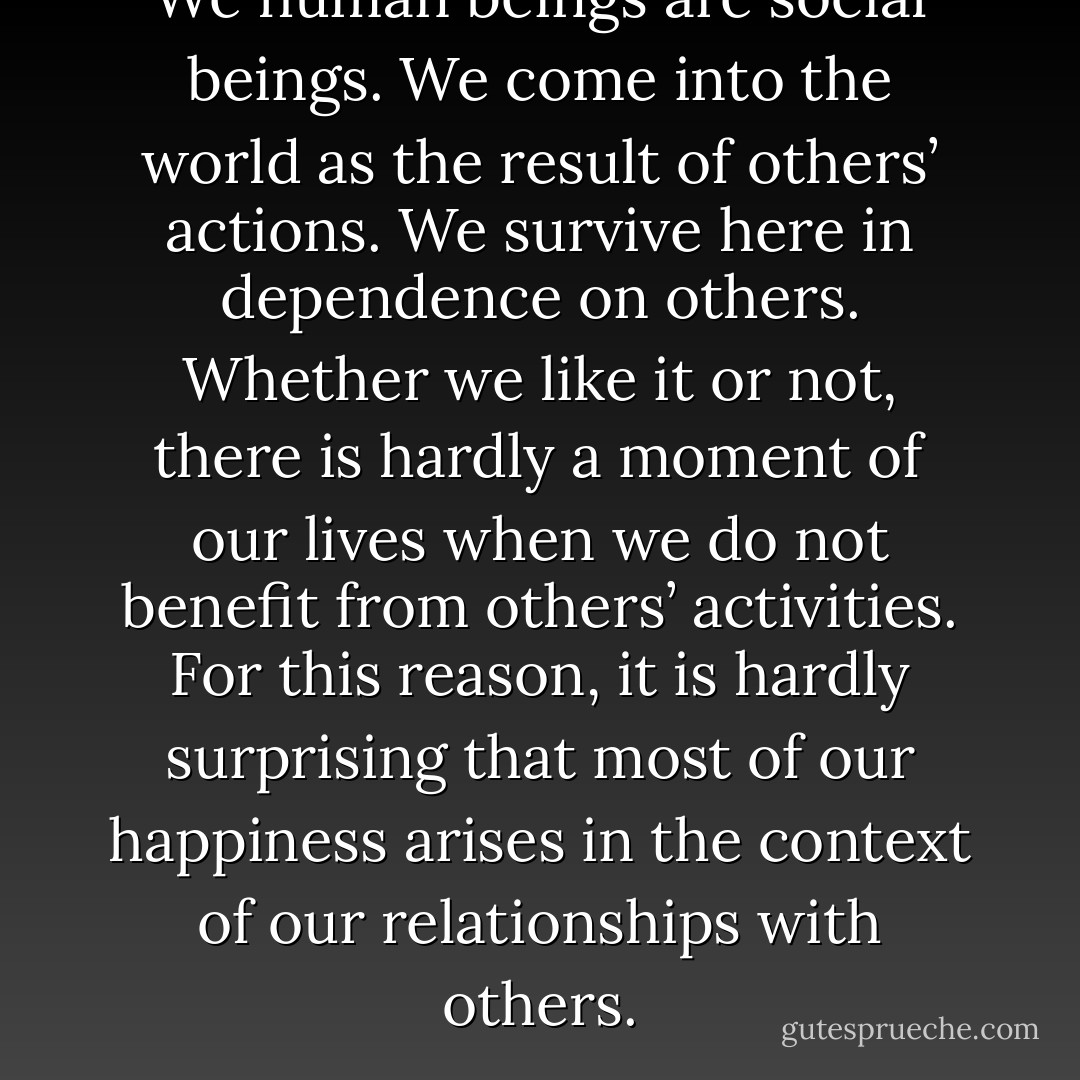 We human beings are social beings. We come into the world as the result of others’ actions. We survive here in dependence on others. Whether we like it or not, there is hardly a moment of our lives when we do not benefit from others’ activities. For this reason, it is hardly surprising that most of our happiness arises in the context of our relationships with others. - Dalai Lama XIV