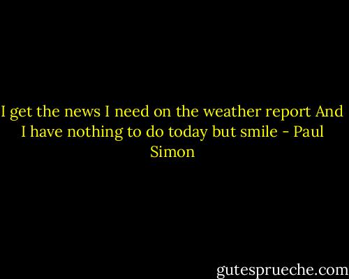 I get the news I need on the weather report<br />And I have nothing to do today but smile - Paul Simon