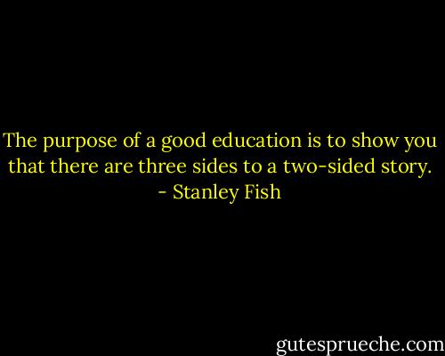 The purpose of a good education is to show you that there are three sides to a two-sided story. - Stanley Fish