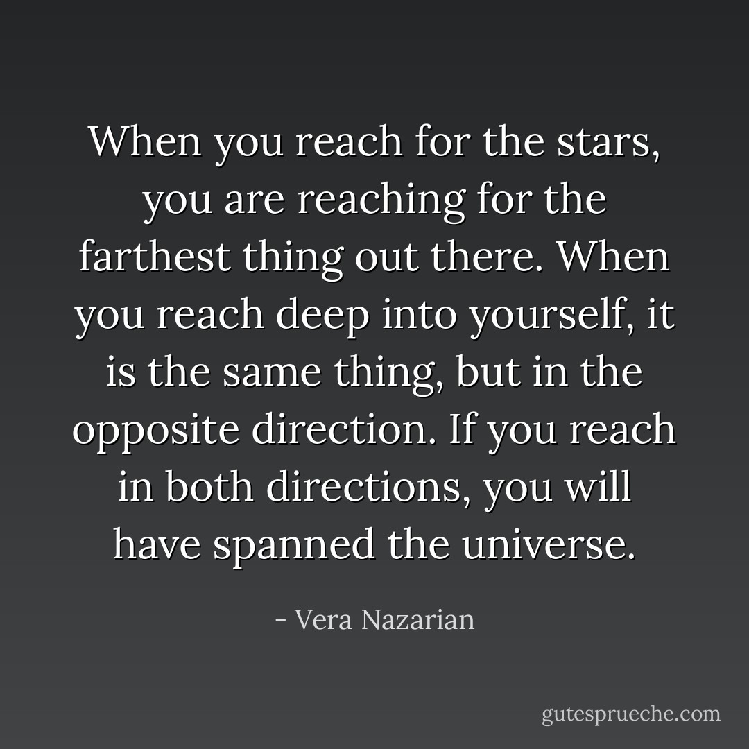 When you reach for the stars, you are reaching for the farthest thing out there. When you reach deep into yourself, it is the same thing, but in the opposite direction. If you reach in both directions, you will have spanned the universe. - Vera Nazarian