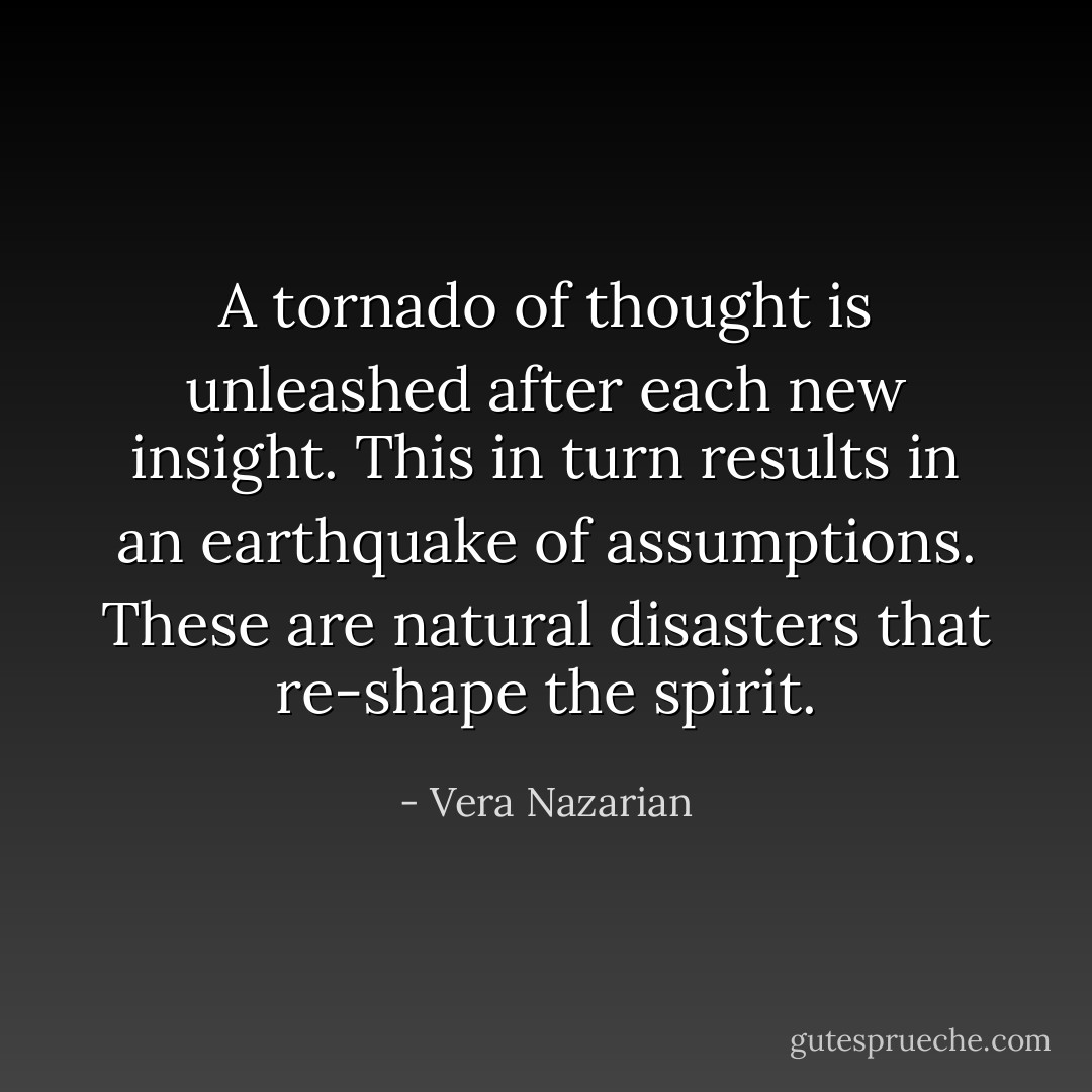 A tornado of thought is unleashed after each new insight. This in turn results in an earthquake of assumptions. These are natural disasters that re-shape the spirit. - Vera Nazarian