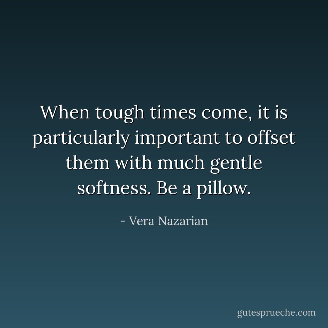 When tough times come, it is particularly important to offset them with much gentle softness. Be a pillow. - Vera Nazarian