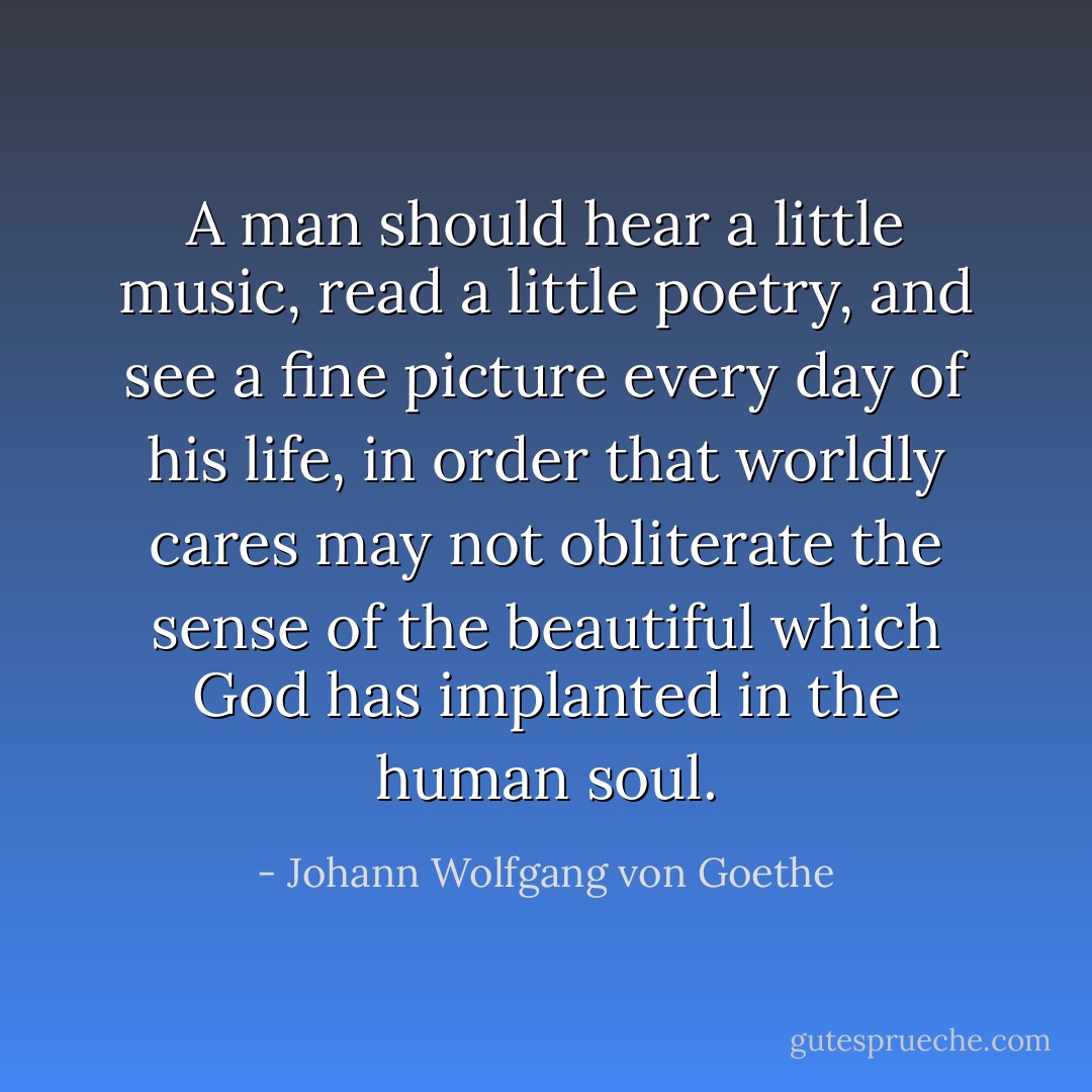 A man should hear a little music, read a little poetry, and see a fine picture every day of his life, in order that worldly cares may not obliterate the sense of the beautiful which God has implanted in the human soul. - Johann Wolfgang von Goethe