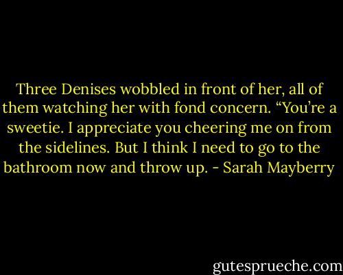 Three Denises wobbled in front of her, all of them watching her with fond concern. “You’re a sweetie. I appreciate you cheering me on from the sidelines. But I think I need to go to the bathroom now and throw up. - Sarah Mayberry