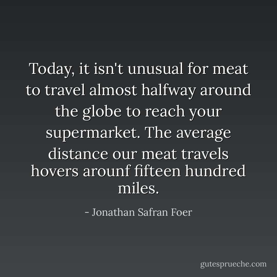 Today, it isn't unusual for meat to travel almost halfway around the globe to reach your supermarket. The average distance our meat travels hovers arounf fifteen hundred miles. - Jonathan Safran Foer