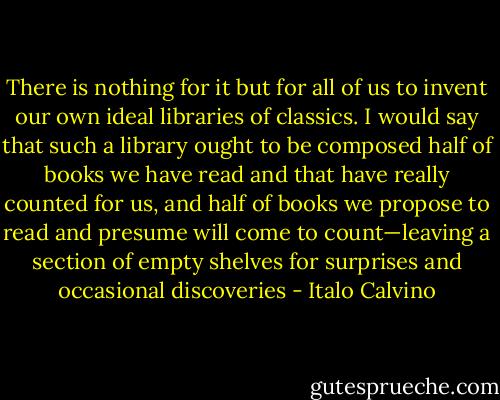There is nothing for it but for all of us to invent our own ideal libraries of classics. I would say that such a library ought to be composed half of books we have read and that have really counted for us, and half of books we propose to read and presume will come to count—leaving a section of empty shelves for surprises and occasional discoveries - Italo Calvino