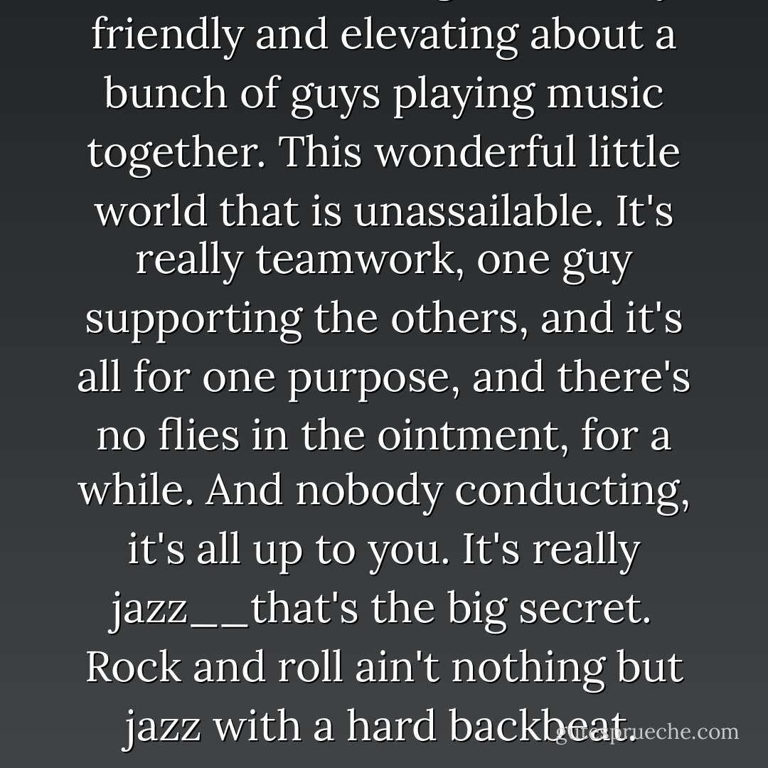 There's something beautifully friendly and elevating about a bunch of guys playing music together. This wonderful little world that is unassailable. It's really teamwork, one guy supporting the others, and it's all for one purpose, and there's no flies in the ointment, for a while. And nobody conducting, it's all up to you. It's really jazz__that's the big secret. Rock and roll ain't nothing but jazz with a hard backbeat. - Keith Richards