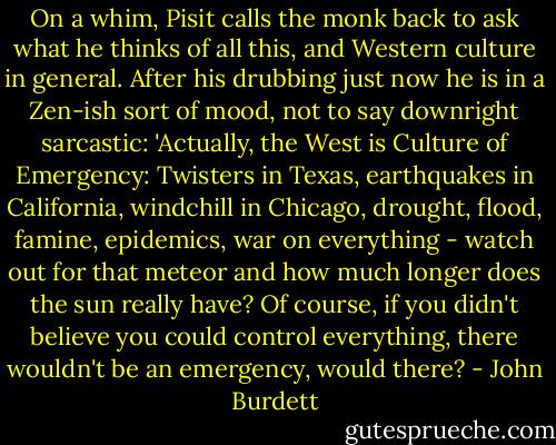 On a whim, Pisit calls the monk back to ask what he thinks of all this, and Western culture in general. After his drubbing just now he is in a Zen-ish sort of mood, not to say downright sarcastic: 'Actually, the West is Culture of Emergency: Twisters in Texas, earthquakes in California, windchill in Chicago, drought, flood, famine, epidemics, war on everything - watch out for that meteor and how much longer does the sun really have? Of course, if you didn't believe you could control everything, there wouldn't be an emergency, would there? - John Burdett