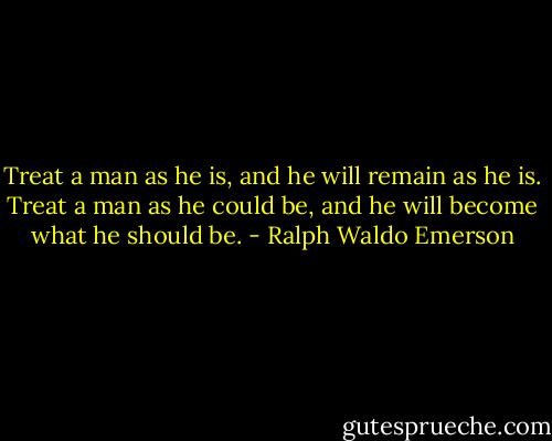 Treat a man as he is, and he will remain as he is. Treat a man as he could be, and he will become what he should be. - Ralph Waldo Emerson