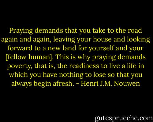 Praying demands that you take to the road again and again, leaving your house and looking forward to a new land for yourself and your [fellow human]. This is why praying demands poverty, that is, the readiness to live a life in which you have nothing to lose so that you always begin afresh. - Henri J.M. Nouwen