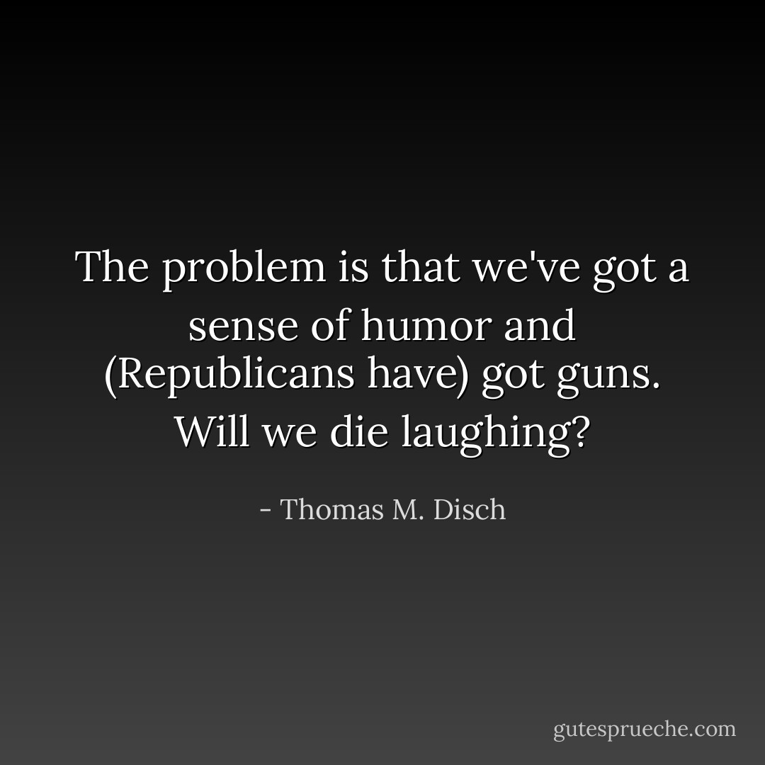 The problem is that we've got a sense of humor and (Republicans have) got guns. Will we die laughing? - Thomas M. Disch