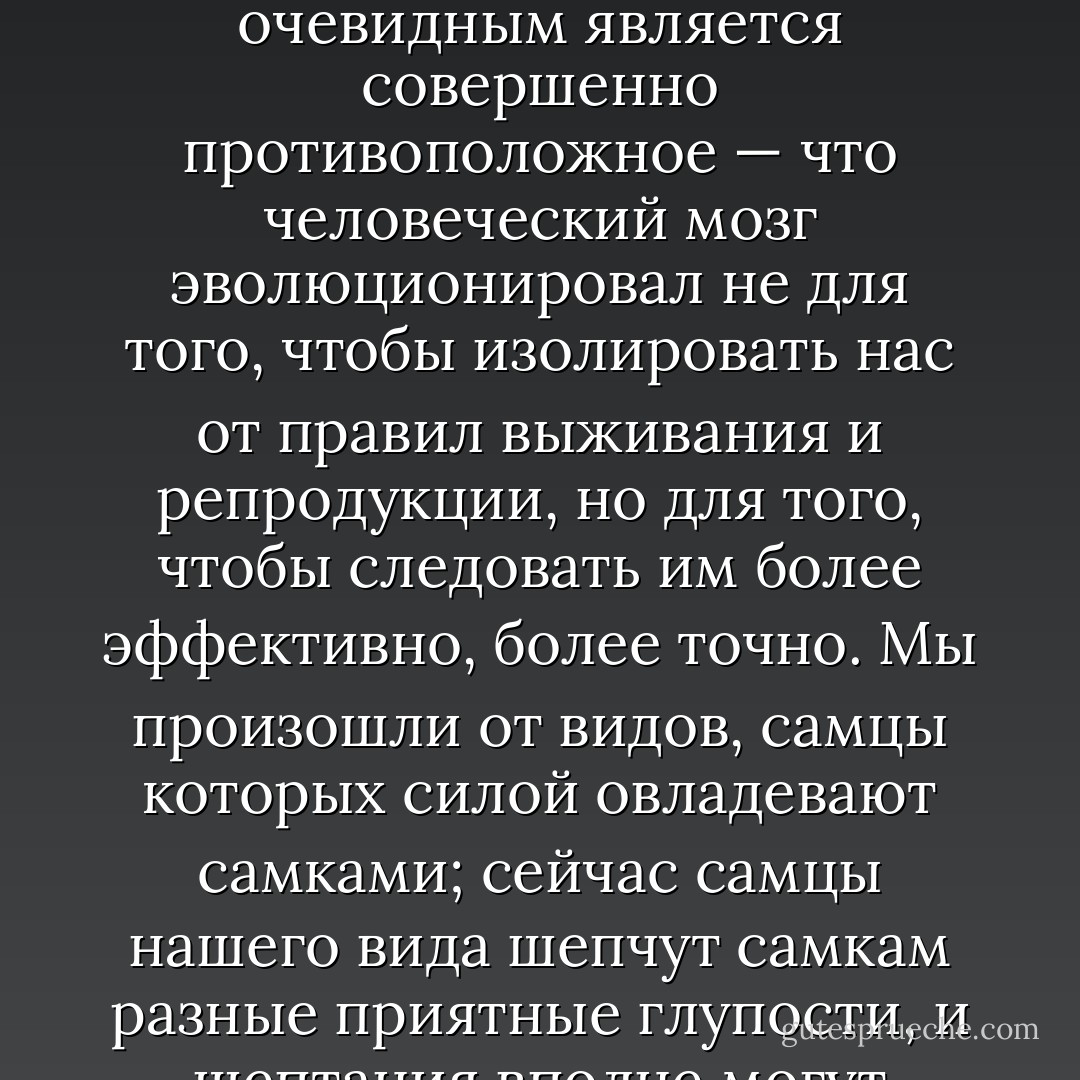 Для психолога может показаться очевидным, что эволюция рефлексивного, самоосознающего мозга освободит нас от базового диктата нашего эволюционного прошлого. Для эволюционного биолога, очевидным является совершенно противоположное — что человеческий мозг эволюционировал не для того, чтобы изолировать нас от правил выживания и репродукции, но для того, чтобы следовать им более эффективно, более точно. Мы произошли от видов, самцы которых силой овладевают самками; сейчас самцы нашего вида шепчут самкам разные приятные глупости, и шептания вполне могут подчиняться той же самой логике, что и насилие — логике манипулирования самкой в интересах самца, и эта форма манипулирования служит той же функции. - Robert Wright