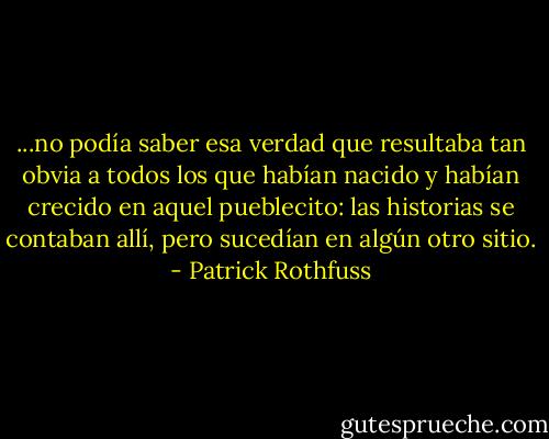 ...no podía saber esa verdad que resultaba tan obvia a todos los que habían nacido y habían crecido en aquel pueblecito: las historias se contaban allí, pero sucedían en algún otro sitio. - Patrick Rothfuss