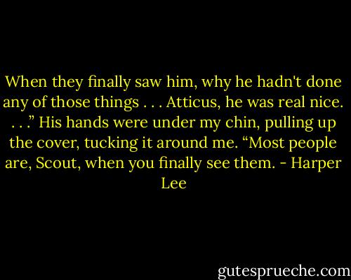 When they finally saw him, why he hadn't done any of those things . . . Atticus, he was real nice. . . .” His hands were under my chin, pulling up the cover, tucking it around me. “Most people are, Scout, when you finally see them. - Harper Lee
