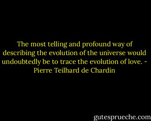 The most telling and profound way of describing the evolution of the universe would undoubtedly be to trace the evolution of love. - Pierre Teilhard de Chardin