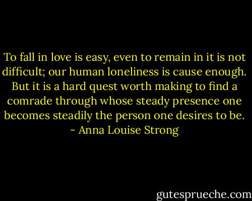 To fall in love is easy, even to remain in it is not difficult; our human loneliness is cause enough. But it is a hard quest worth making to find a comrade through whose steady presence one becomes steadily the person one desires to be. - Anna Louise Strong