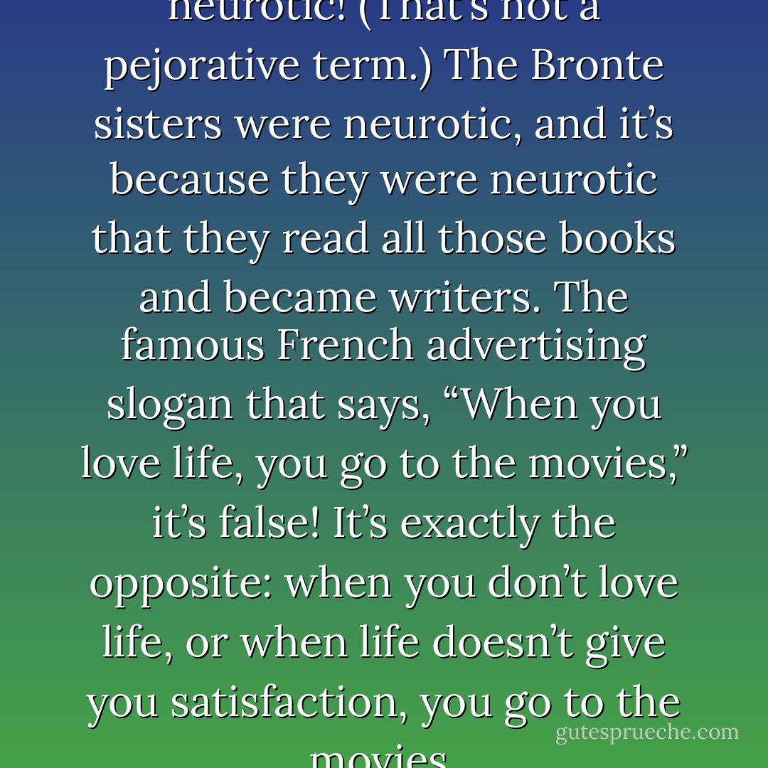 But the cinephile is … a neurotic! (That’s not a pejorative term.) The Bronte sisters were neurotic, and it’s because they were neurotic that they read all those books and became writers. The famous French advertising slogan that says, “When you love life, you go to the movies,” it’s false! It’s exactly the opposite: when you don’t love life, or when life doesn’t give you satisfaction, you go to the movies. - François Truffaut