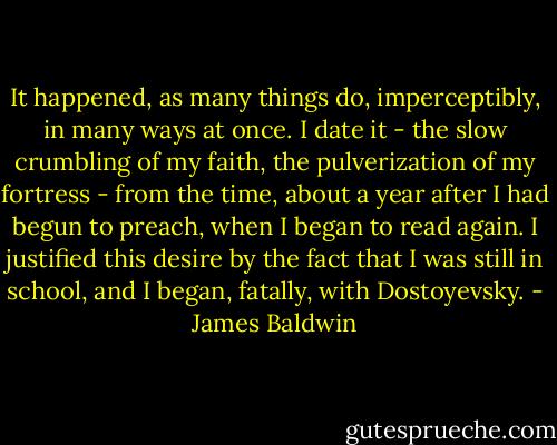 It happened, as many things do, imperceptibly, in many ways at once. I date it - the slow crumbling of my faith, the pulverization of my fortress - from the time, about a year after I had begun to preach, when I began to read again. I justified this desire by the fact that I was still in school, and I began, fatally, with Dostoyevsky. - James Baldwin