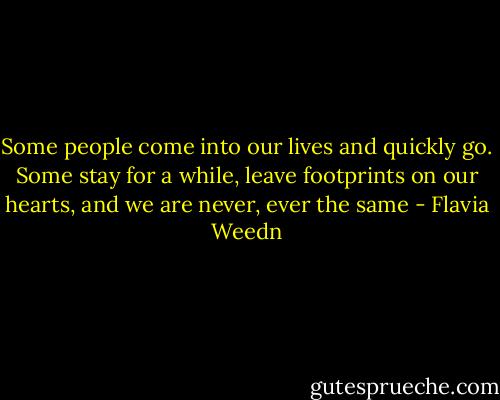 Some people come into our lives and quickly go. Some stay for a while, leave footprints on our hearts, and we are never, ever the same - Flavia Weedn