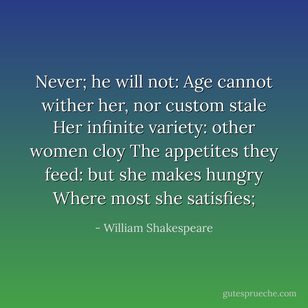 Never; he will not:<br />Age cannot wither her, nor custom stale<br />Her infinite variety: other women cloy<br />The appetites they feed: but she makes hungry<br />Where most she satisfies; - William Shakespeare