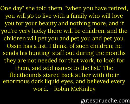 One day" she told them, "when you have retired, you will go to live with a family who will love you for your beauty and nothing more, and if you're very lucky there will be children, and the children will pet you and pet you and pet you. Ossin has a list, I think, of such children; he sends his hunting-staff out during the months they are not needed for that work, to look for them, and add names to the list." The fleethounds stared back at her with their enormous dark liquid eyes, and believed every word. - Robin McKinley