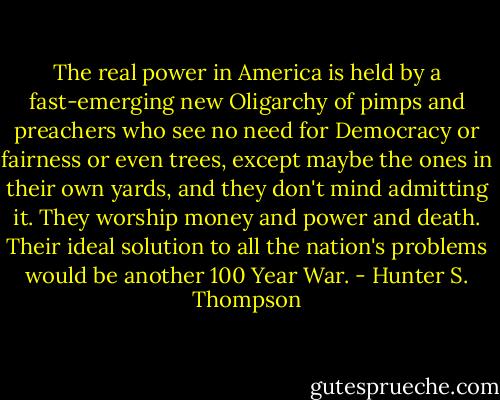 The real power in America is held by a fast-emerging new Oligarchy of pimps and preachers who see no need for Democracy or fairness or even trees, except maybe the ones in their own yards, and they don't mind admitting it. They worship money and power and death. Their ideal solution to all the nation's problems would be another 100 Year War. - Hunter S. Thompson