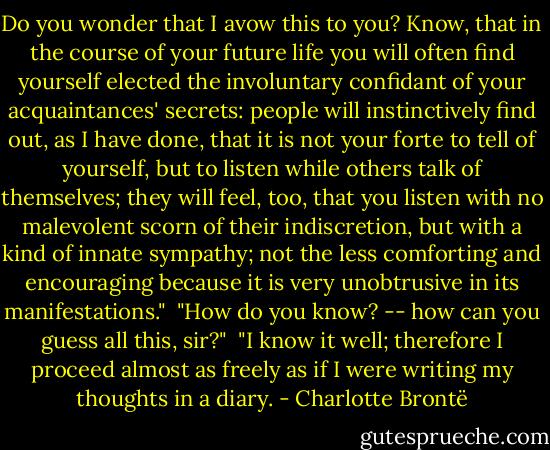 Do you wonder that I avow this to you? Know, that in the course of your future life you will often find yourself elected the involuntary confidant of your acquaintances' secrets: people will instinctively find out, as I have done, that it is not your forte to tell of yourself, but to listen while others talk of themselves; they will feel, too, that you listen with no malevolent scorn of their indiscretion, but with a kind of innate sympathy; not the less comforting and encouraging because it is very unobtrusive in its manifestations."<br /><br />"How do you know? -- how can you guess all this, sir?"<br /><br />"I know it well; therefore I proceed almost as freely as if I were writing my thoughts in a diary. - Charlotte Brontë