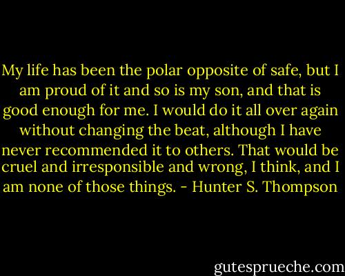 My life has been the polar opposite of safe, but I am proud of it and so is my son, and that is good enough for me. I would do it all over again without changing the beat, although I have never recommended it to others. That would be cruel and irresponsible and wrong, I think, and I am none of those things. - Hunter S. Thompson