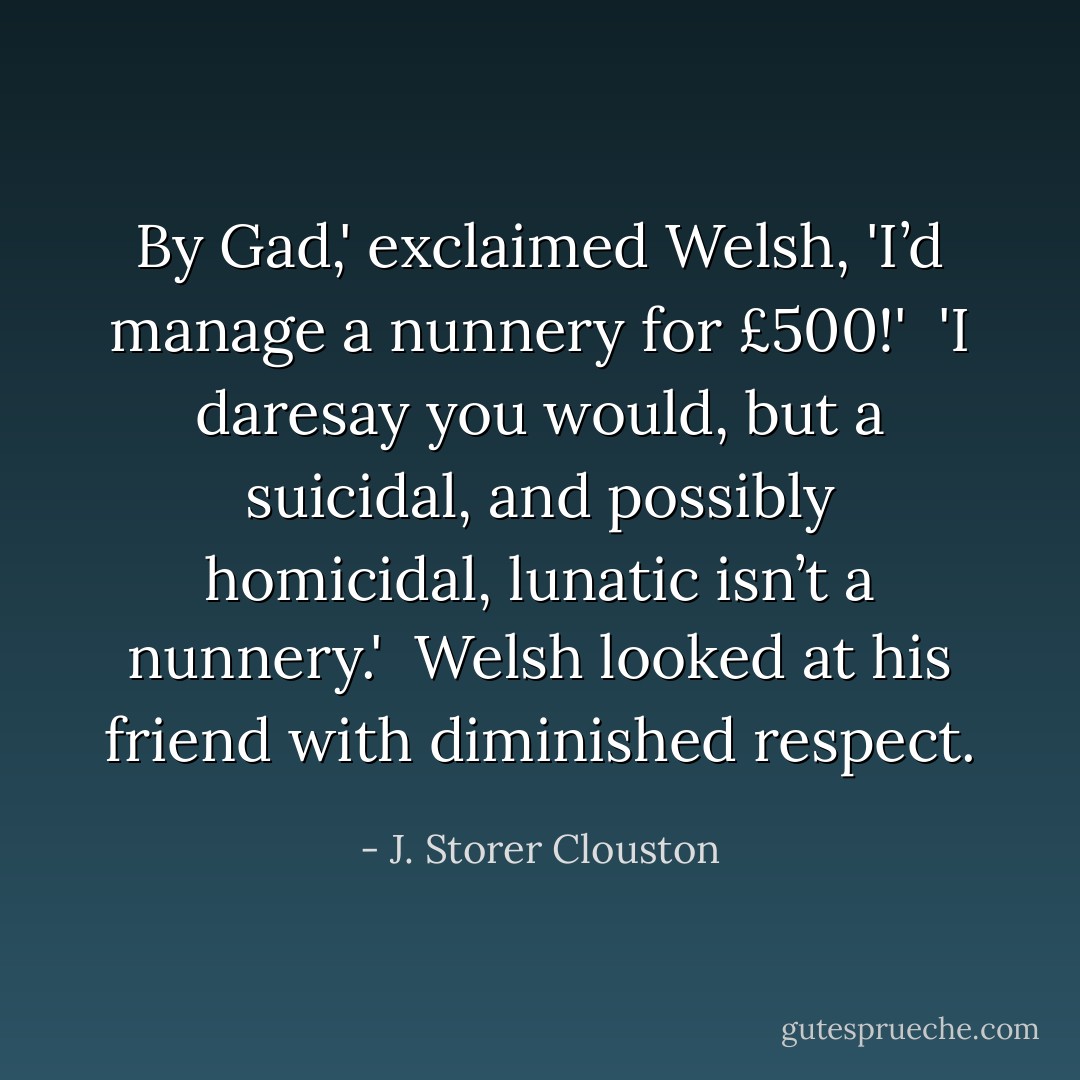 By Gad,' exclaimed Welsh, 'I’d manage a nunnery for £500!'<br /><br />'I daresay you would, but a suicidal, and possibly homicidal, lunatic isn’t a nunnery.'<br /><br />Welsh looked at his friend with diminished respect. - J. Storer Clouston