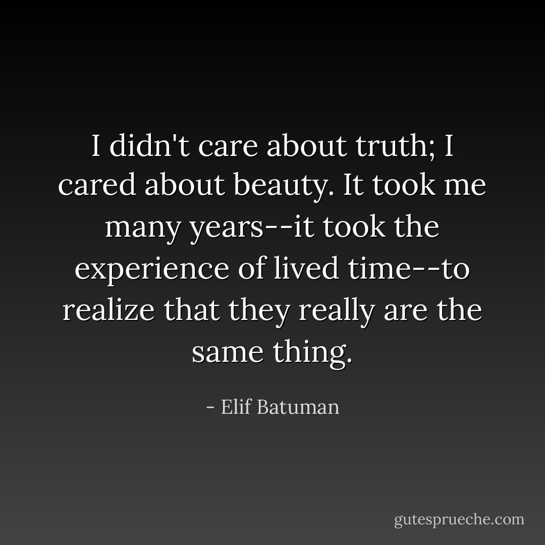 I didn't care about truth; I cared about beauty. It took me many years--it took the experience of lived time--to realize that they really are the same thing. - Elif Batuman
