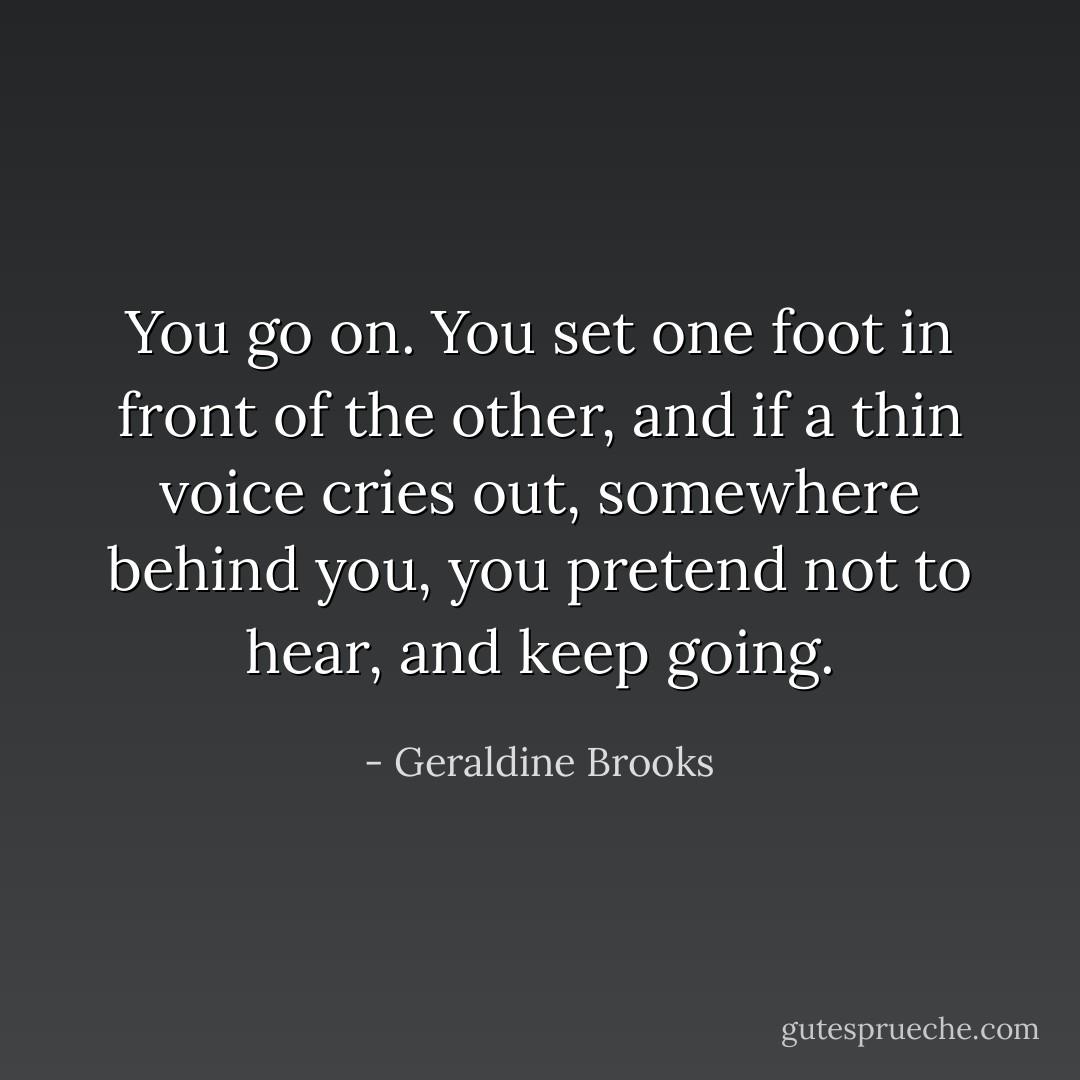 You go on. You set one foot in front of the other, and if a thin voice cries out, somewhere behind you, you pretend not to hear, and keep going. - Geraldine Brooks