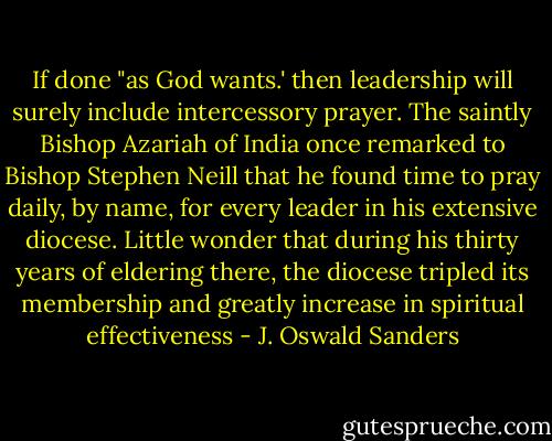 If done "as God wants.' then leadership will surely include intercessory prayer. The saintly Bishop Azariah of India once remarked to Bishop Stephen Neill that he found time to pray daily, by name, for every leader in his extensive diocese. Little wonder that during his thirty years of eldering there, the diocese tripled its membership and greatly increase in spiritual effectiveness - J. Oswald Sanders