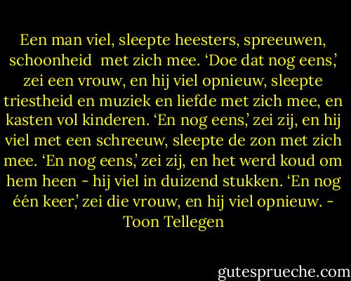 Een man viel,<br />sleepte heesters, spreeuwen, schoonheid <br />met zich mee.<br />‘Doe dat nog eens,’ zei een vrouw,<br />en hij viel opnieuw,<br />sleepte triestheid en muziek en liefde<br />met zich mee,<br />en kasten vol kinderen.<br />‘En nog eens,’ zei zij,<br />en hij viel met een schreeuw,<br />sleepte de zon met zich mee.<br />‘En nog eens,’ zei zij,<br />en het werd koud om hem heen -<br />hij viel in duizend stukken.<br />‘En nog één keer,’ zei die vrouw,<br />en hij viel opnieuw. - Toon Tellegen