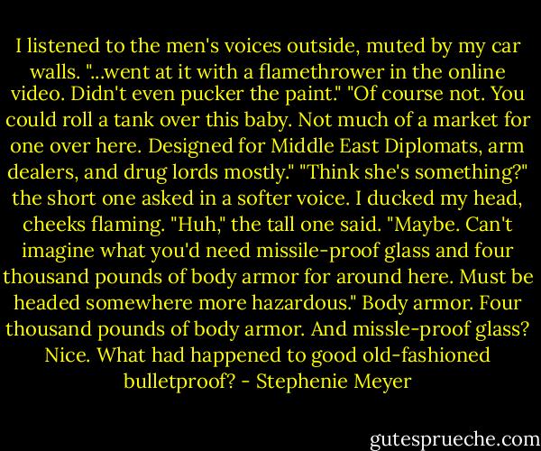 I listened to the men's voices outside, muted by my car walls.<br />"...went at it with a flamethrower in the online video. Didn't even pucker the paint."<br />"Of course not. You could roll a tank over this baby. Not much of a market for one over here. Designed for Middle East Diplomats, arm dealers, and drug lords mostly."<br />"Think she's something?" the short one asked in a softer voice. I ducked my head, cheeks flaming.<br />"Huh," the tall one said. "Maybe. Can't imagine what you'd need missile-proof glass and four thousand pounds of body armor for around here. Must be headed somewhere more hazardous."<br />Body armor. Four thousand pounds of body armor. And missle-proof glass? Nice. What had happened to good old-fashioned bulletproof? - Stephenie Meyer