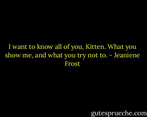 I want to know all of you, Kitten. What you show me, and what you try not to. - Jeaniene Frost