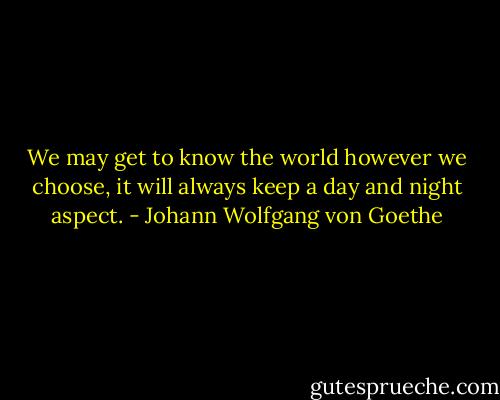 We may get to know the world however we choose, it will always keep a day and night aspect. - Johann Wolfgang von Goethe