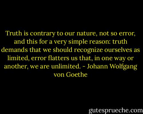 Truth is contrary to our nature, not so error, and this for a very simple reason: truth demands that we should recognize ourselves as limited, error flatters us that, in one way or another, we are unlimited. - Johann Wolfgang von Goethe