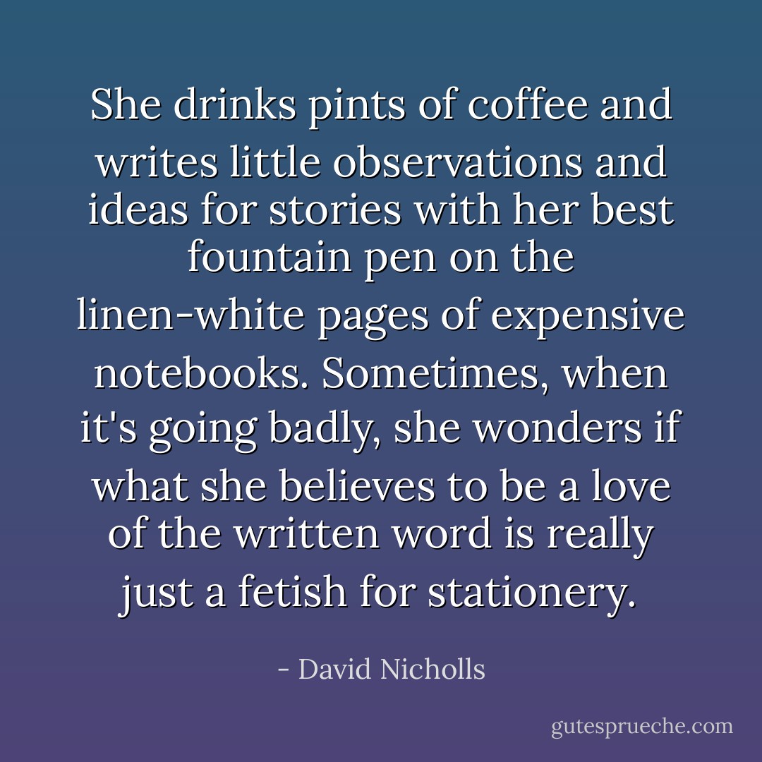She drinks pints of coffee and writes little observations and ideas for stories with her best fountain pen on the linen-white pages of expensive notebooks. Sometimes, when it's going badly, she wonders if what she believes to be a love of the written word is really just a fetish for stationery. - David Nicholls