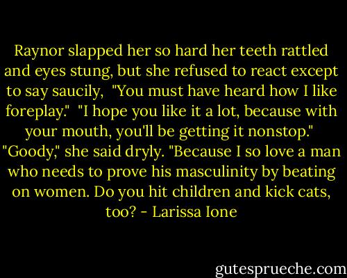 Raynor slapped her so hard her teeth rattled and eyes stung, but she refused to react except to say saucily,<br /><br />"You must have heard how I like foreplay."<br /><br />"I hope you like it a lot, because with your mouth, you'll be getting it nonstop."<br /><br />"Goody," she said dryly. "Because I so love a man who needs to prove his masculinity by beating on women. Do you hit children and kick cats, too? - Larissa Ione