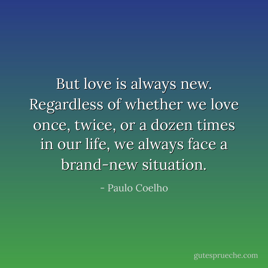 But love is always new. Regardless of whether we love once, twice, or a dozen times in our life, we always face a brand-new situation. - Paulo Coelho