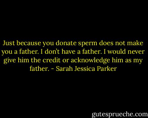 Just because you donate sperm does not make you a father. I don’t have a father. I would never give him the credit or acknowledge him as my father. - Sarah Jessica Parker