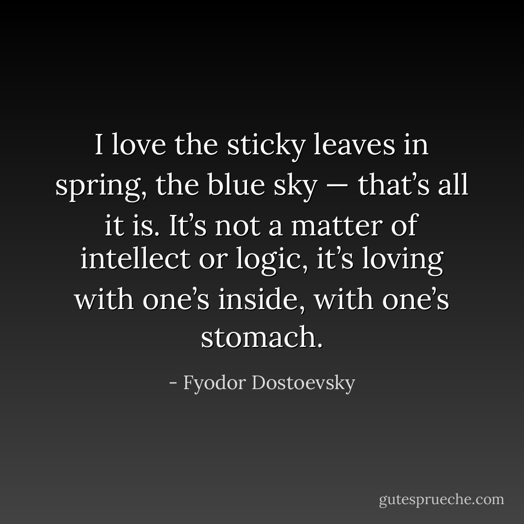 I love the sticky leaves in spring, the blue sky — that’s all it is. It’s not a matter of intellect or logic, it’s loving with one’s inside, with one’s stomach. - Fyodor Dostoevsky