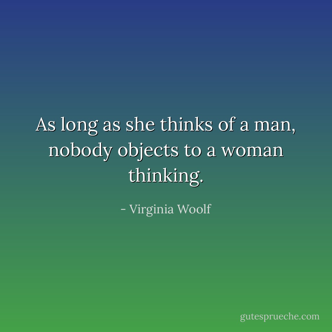 As long as she thinks of a man, nobody objects to a woman thinking. - Virginia Woolf