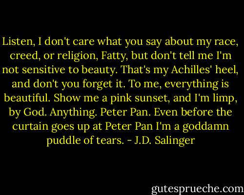Listen, I don't care what you say about my race, creed, or religion, Fatty, but don't tell me I'm not sensitive to beauty. That's my Achilles' heel, and don't you forget it. To me, everything is beautiful. Show me a pink sunset, and I'm limp, by God. Anything. Peter Pan. Even before the curtain goes up at Peter Pan I'm a goddamn puddle of tears. - J.D. Salinger