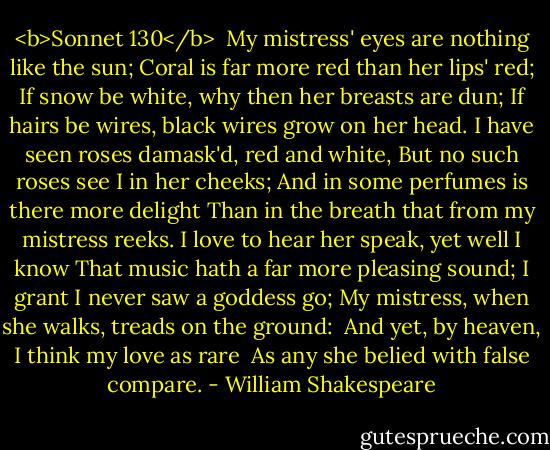 <b>Sonnet 130</b><br /><br />My mistress' eyes are nothing like the sun;<br />Coral is far more red than her lips' red;<br />If snow be white, why then her breasts are dun;<br />If hairs be wires, black wires grow on her head.<br />I have seen roses damask'd, red and white,<br />But no such roses see I in her cheeks;<br />And in some perfumes is there more delight<br />Than in the breath that from my mistress reeks.<br />I love to hear her speak, yet well I know<br />That music hath a far more pleasing sound;<br />I grant I never saw a goddess go;<br />My mistress, when she walks, treads on the ground:<br /> And yet, by heaven, I think my love as rare<br /> As any she belied with false compare. - William Shakespeare